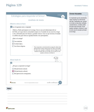 Unidad 3
Análisis de texto
Observa cómo se hace
1 Lee el siguiente texto y responde.
Alberto y Pedro participaron en la minga. Esta es una actividad propia del sur
de Chile, en la que toda la comunidad coopera en el traslado de una casa de un lugar
a otro, utilizando para esto bueyes y grandes troncos. Una vez que termina el traslado
se celebra una gran fiesta en agradecimiento a los participantes.
¿Qué es la minga?
A Una tradición.
B Un baile típico.
C Una fiesta religiosa.
2
¿Dé que es expresión la minga?
A Del patrimonio natural.
B Del patrimonio cultural.
C Del aporte de los inmigrantes.
Ahora hazlo tú
129_ciento veintinueve
Para responder correctamente la pregunta debes leer
atentamente el texto destacando las ideas principales.
En este caso, ayudan a entender que la minga es una
tradición propia del sur de Chile, por lo tanto, la res-
puesta correcta es la letra A.
MR
Simce es marca registrada del Ministerio de Educación.
MR
Estrategias para responder el Simce
SOC2 U3 P96-131.indd 129 16-06-12 0:25
B Del patrimonio cultural.
153
Sociedad 2º básicoPágina 129
Notas
Es importante que los estudiantes
sepan clasificar la información
que leen. Explíqueles que, aunque
en el texto se describan múltiples
características, no deben perder
de vista el eje principal, el que
pueden subrayar o remarcar, y que
en este caso el concepto principal
es la minga.
Errores frecuentes
 
