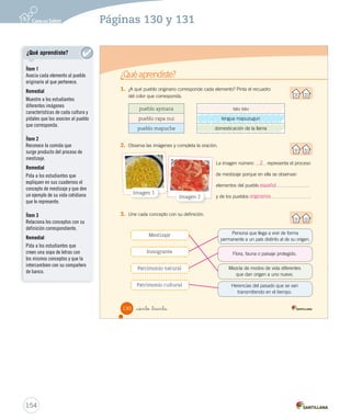 ¿Qué aprendiste?
1. ¿A qué pueblo originario corresponde cada elemento? Pinta el recuadro
del color que corresponda.
2. Observa las imágenes y completa la oración.
3. Une cada concepto con su definición.
pueblo aymara sau sau
pueblo rapa nui lengua mapuzugun
pueblo mapuche domesticación de la llama
Imagen 2
Imagen 1
La imagen número representa el proceso
de mestizaje porque en ella se observan
elementos del pueblo
y de los pueblos .
Persona que llega a vivir de forma
permanente a un país distinto al de su origen.
Flora, fauna o paisaje protegido.
Mezcla de modos de vida diferentes
que dan origen a uno nuevo.
Herencias del pasado que se van
transmitiendo en el tiempo.
Mestizaje
Inmigrante
Patrimonio natural
Patrimonio cultural
130 _ciento _treinta
SOC2 U3 P96-131.indd 130 16-06-12 0:25
sau sau
domesticación de la llama
lengua mapuzugun
154
Páginas 130 y 131
2
español
originarios
¿Qué aprendiste?
Ítem 1
Asocia cada elemento al pueblo
originario al que pertenece.
Remedial
Muestre a los estudiantes
diferentes imágenes
características de cada cultura y
pídales que las asocien al pueblo
que corresponda.
Ítem 2
Reconoce la comida que
surge producto del proceso de
mestizaje.
Remedial
Pida a los estudiantes que
expliquen en sus cuadernos el
concepto de mestizaje y que den
un ejemplo de su vida cotidiana
que lo represente.
Ítem 3
Relaciona los conceptos con su
definición correspondiente.
Remedial
Pida a los estudiantes que
creen una sopa de letras con
los mismos conceptos y que la
intercambien con su compañero
de banco.
 