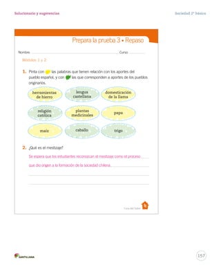 Nombre: Curso:
Casa del Saber
Prepara la prueba 3 • Repaso
1.	 Pinta con las palabras que tienen relación con los aportes del
pueblo español, y con las que corresponden a aportes de los pueblos
originarios.
2.	 ¿Qué es el mestizaje?
Módulos 1 y 2o
io
á
tos
del
e
ad
nio
nes
ailes
os
el
herramientas
de hierro
lengua
castellana
domesticación
de la llama
religión
católica
plantas
medicinales
papa
maíz caballo trigo
27-06-12 18:20
157
Solucionario y sugerencias Sociedad 2º básico
herramientas
de hierro
lengua
castellana
religión
católica
caballo trigo
domesticación
de la llama
plantas
medicinales
papa
maíz
Se espera que los estudiantes reconozcan el mestizaje como el proceso
que dio origen a la formación de la sociedad chilena.
 