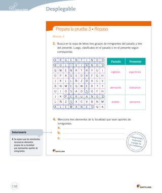 Prepara la prueba 3 • Repaso
3. Busca en la sopa de letras tres grupos de inmigrantes del pasado y tres
del presente. Luego, clasifícalos en el pasado o en el presente según
corresponda.
4. Menciona tres elementos de tu localidad que sean aportes de
inmigrantes.
a.
b.
c.
5. U
6. ¿
u
Módulo 3 Mód
Desprende,responde
y pega entu cuaderno
A R G E N T I N O S
B O L I V I A N O S
Q W E N R T R Y U I
O P A G S D A F G H
J K L L Ñ Z B X C V
B N M E Q W E R T Y
U I O S A D S G F H
J K P E R U A N O S
L Ñ Z S X C V B N M
A L E M A N E S Q K
Pasado Presente
INTEGRO 2º U3.indd 2
158
Desplegable
ingleses argentinos
alemanes bolivianos
árabes peruanos
4. Se espera que los estudiantes
reconozcan elementos
propios de su localidad
que representen aportes de
inmigrantes.
Solucionario
 