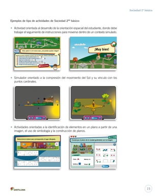 Sociedad 2º básico
• Simulador orientado a la compresión del movimiento del Sol y su vínculo con los
puntos cardinales.
Municipalidad
COLEGIO
Eloso
Elelefante
Elleón
La jirafa
Los camellos
Los lagartos
Los cocodrilos
Las focas
ElConejo
Eltigre
Los tiburones
La serpiente
Losmonos
Los
cam
ellos
Los canguro
s
El gorila
Laballena
Los caballos
Los
pato
s
Las
ag
uila
s
Lasarañas
Las
palo
m
as
Elpuma
NS
E
O
Nivel 4 Hola, quiero ir a mi nueva casa, ¿me puedes ayudar a llegar?
Ingresa los puntos cardinales correctos, para que (Fernanda o Matías) pueda llegar al lugar:
1
3
2
4
5
6
Camina por la calle Las arañas hacia el oeste.
Luego camina por la calle La serpiente hacia el norte.
Seguir por La jirafa hacia noreste.
Al llegar a la calle El gorila camina hacia noroeste.
Al encontrar la calle El caballo camina hacia el suroeste.
Al llegar a El puma camina hacia el oeste.
Dar indicacionesDar indicaciones
Otra vistaOtra vistaOtra vistaOtra vistaOtra vistaOtra vista
Selecciona el plano que corresponde al lugar dibujado.
Municipalidad
Eloso
Elelefante
Elleón
La jirafa
Los camellos
Las focas
ElConejo
La serpiente
Los canguros
NS
E
O
Los
patos
Lasarañas
Las
palom
as
¡Muy bien!
Las focas
Las focas
Las focas
Las focas
Las
palom
as
Las
palom
as
Las
palom
as
Otra vistaOtra vistaOtra vistaOtra vistaOtra vistaOtra vista
Construye el plano de la ciudad guiándote con la imagen.
Etapa 1
Simbología:
Casa:
Edificio:
Banca:
Árbol:
RevisarRevisarRevisar
• Actividades orientadas a la identificación de elementos en un plano a partir de una
imagen, el uso de simbología y la construcción de planos.
Ejemplos de tipo de actividades de Sociedad 2do
básico:
• Actividad orientada al desarrollo de la orientación espacial del estudiante, donde debe
trabajar el seguimiento de instrucciones para moverse dentro de un contexto simulado.
15
 
