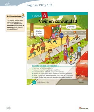 Unidad 4
_ciento _treinta y _dos
Vivir en comunidad
En esta unidad aprenderás a:
• Reconocer tus derechos y deberes.
• Cuidar el medioambiente y los espacios públicos.
• Conocer las señales de tránsito para prevenir accidentes.
• Respetar las normas que se deben seguir en situaciones de emergencia.
• Valorar la importancia de los servicios y las instituciones de la comunidad.
• Practicar acciones que contribuyen al respeto mutuo y a la convivencia.
132
SOC2 U4 P132-165.indd 132 16-06-12 0:28
162
Páginas 132 y 133
¡Muchas
gracias!
¡Permiso!
Actividades digitales
Para comenzar la unidad, utilice
la presentación que aparece
en la sección Presentaciones
multimedia del ambiente Sala de
profesores, ubicado en el sitio
www.casadelsaber.cl
 