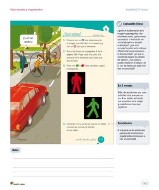 _ciento _treinta y _tres
¿Qué sabes?	 Evaluación inicial
1.	 Encierra con un dos situaciones de
la imagen que dificultan la convivencia y
con un dos que la favorecen.
2.	 Busca las frases de la pegatina 5 de la
página 195. Pega cada una junto a la
persona de la ilustración que crees que
dice la frase.
3.	 Pinta con o cada semáforo, según
corresponda .
4.	 Comenta con tu curso por qué es un deber
conocer las normas de tránsito
en las calles.
133
SOC2 U4 P132-165.indd 133 16-06-12 0:28
163
Solucionario y sugerencias Sociedad 2º básico
Pida a los estudiantes que, como
actividad extra, marquen con
una X las señales de tránsito
que encuentren en la imagen
y comenten qué creen que
significan.
En 5 minutos
A partir de la observación de la
imagen haga preguntas a los
estudiantes como: ¿qué acciones
que muestra la ilustración son
un mal ejemplo que se repite
en el colegio?, ¿qué otras
acciones has visto en la calle que
dificultan la buena convivencia
en la comunidad?, ¿por qué es
importante respetar las señales
del tránsito?, ¿qué cosas se
pueden mejorar en el colegio o en
la sala de clases para poder vivir
bien en comunidad?
Evaluación inicial
Notas
¡Buenas
tardes!
4. Se espera que los estudiantes
expliquen la importancia de
respetar estas normas para la
vida en comunidad.
Solucionario
 
