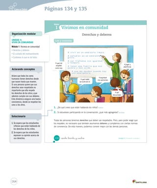 Módulo
1 Vivimos en comunidad
1. ¿De qué crees que están hablando los niños? Inferir
2. Si estuvieses participando en la conversación, ¿qué más agregarías? Evaluar
Todas las personas tenemos derechos que deben ser respetados. Pero, para poder exigir que
los respeten, es necesario que también asumamos deberes y cumplamos con ciertas normas
de convivencia. De esta manera, podemos convivir mejor con las demás personas.
Lee y comenta
Derechos y deberes
A que me
acepten
como soy.
A que nadie
se burle de mí.
A expresar
mis opiniones.
A jugar y
divertirme.
A ser
escuchado.
134 Unidad 4 / Formación ciudadana_ciento _treinta y _cuatro
SOC2 U4 P132-165.indd 134 16-06-12 0:28
164
UNIDAD 4:
VIVIR EN COMUNIDAD
Módulo 1: Vivimos en comunidad
• Derechos y deberes
• El cuidado del medioambiente
• Cuidemos lo que es de todos
Organización modular
Páginas 134 y 135
Aclare que todos los seres
humanos tienen derechos desde
que nacen hasta que mueren.
Si una persona quiere que sus
derechos sean respetados es
importante que ella respete
los derechos de los otros y que
además cumpla con sus deberes.
Esta dinámica asegura una buena
convivencia, donde se respetan los
unos a los otros.
Aclarando conceptos
1. Se espera que los estudiantes
infieran que están hablando de
los derechos de los niños.
2. Se espera que los estudiantes
expresen su opinión acerca de
sus derechos.
Solucionario
 