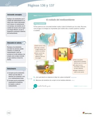 Módulo 1 / Vivimos en comunidad
136 Unidad 4 / Formación ciudadana_ciento _treinta y _seis
Formar parte de una comunidad también implica cuidar el ambiente que nos rodea. Recursos
como el agua o la energía son importantes para nuestra vida y nosotros podemos contribuir
a cuidarlos.
1. ¿Con qué derecho se relaciona el deber de cuidar el ambiente? Comprender
2. Menciona dos beneficios de cumplir con las medidas anteriores. Inferir
El cuidado del medioambiente
Lee y comenta
Darse duchas cortas.
No dejar corriendo
el agua mientras nos
lavamos los dientes.
Avisar cuando hay
llaves de agua
goteando, para que
las arreglen.
Pedir a los adultos
desenchufar los aparatos
eléctricos que no se usan.
No dejar las luces
encendidas cuando no
se están utilizando.
Apagar la televisión si
nadie la está usando.
SOC2 U4 P132-165.indd 136 16-06-12 0:28
166
Recalque a los estudiantes
que todas las personas pueden
contribuir al cuidado del
medioambiente a partir de
acciones en la vida cotidiana, tan
simples como no dejar corriendo
el agua mientras se lavan los
dientes.
Educando en valores
Explique a los estudiantes que el
cuidado del medioambiente no se
reduce solo a temas relacionados
con la basura, la contaminación
o el reciclaje, sino también con el
cuidado de recursos como el agua
y la energía eléctrica, ya que su
desperdicio contribuye al deterioro
del medioambiente.
Aclarando conceptos
Páginas 136 y 137
1. Se espera que los estudiantes
infieran que este deber se
relaciona con el derecho a vivir
en un medioambiente limpio.
2. Se espera que los estudiantes
comprendan los beneficios
de respetar y cuidar el
medioambiente.
Solucionario
 