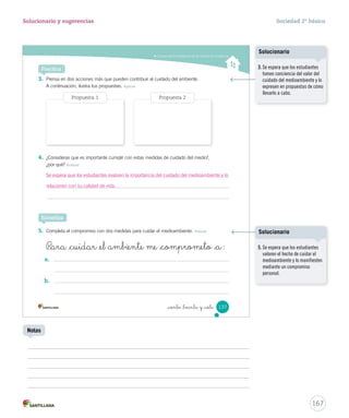 Comprender la importancia de las normas de convivencia
_ciento _treinta y _siete 137
3. Piensa en dos acciones más que pueden contribuir al cuidado del ambiente.
A continuación, ilustra tus propuestas. Aplicar
4. ¿Consideras que es importante cumplir con estas medidas de cuidado del medio?,
¿por qué? Evaluar
5. Completa el compromiso con dos medidas para cuidar el medioambiente. Valorar
Practica
Sintetiza
P_ara _cuidar _el ambiente me _comprometo _a:
a.
b.
Propuesta 1 Propuesta 2
SOC2 U4 P132-165.indd 137 16-06-12 0:28
167
Solucionario y sugerencias Sociedad 2º básico
Notas
3. Se espera que los estudiantes
tomen conciencia del valor del
cuidado del medioambiente y lo
expresen en propuestas de cómo
llevarlo a cabo.
Solucionario
5. Se espera que los estudiantes
valoren el hecho de cuidar el
medioambiente y lo manifiesten
mediante un compromiso
personal.
Solucionario
Se espera que los estudiantes evalúen la importancia del cuidado del medioambiente y lo
relacionen con su calidad de vida.
 