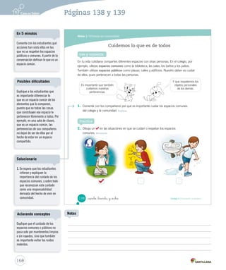 Módulo 1 / Vivimos en comunidad
138 Unidad 4 / Formación ciudadana_ciento _treinta y _ocho
En tu vida cotidiana compartes diferentes espacios con otras personas. En el colegio, por
ejemplo, utilizas espacios comunes como la biblioteca, las salas, los baños y los patios.
También utilizas espacios públicos como plazas, calles y edificios. Nuestro deber es cuidar
de ellos, pues pertenecen a todas las personas.
1. Comenta con tus compañeros por qué es importante cuidar los espacios comunes
del colegio y la comunidad. Explicar
2. Dibuja un en las situaciones en que se cuidan o respetan los espacios
comunes. Reconocer
Cuidemos lo que es de todos
Lee y comenta
Practica
Es importante que también
cuidemos nuestras
pertenencias.
Y que respetemos los
objetos personales
de los demás.
SOC2 U4 P132-165.indd 138 16-06-12 0:28
168
Páginas 138 y 139
Explique que el cuidado de los
espacios comunes o públicos no
pasa solo por mantenerlos limpios
o sin rayados, sino que también
es importante evitar los ruidos
molestos.
Aclarando conceptos
Explique a los estudiantes que
es importante diferenciar lo
que es un espacio común de los
elementos que lo componen,
puesto que no todas las cosas
que constituyen ese espacio le
pertenecen libremente a todos. Por
ejemplo, en una sala de clases,
que es un espacio común, las
pertenencias de sus compañeros
no dejan de ser de ellos por el
hecho de estar en un espacio
compartido.
Posibles dificultades
Comente con los estudiantes qué
acciones han visto ellos en las
que no se respeten los espacios
públicos o comunes. A partir de la
conversación definan lo que es un
espacio común.
En 5 minutos
Notas
1. Se espera que los estudiantes
infieran y expliquen la
importancia del cuidado de los
espacios comunes, y sobre todo
que reconozcan este cuidado
como una responsabilidad
derivada del hecho de vivir en
comunidad.
Solucionario
 