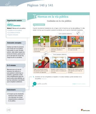 Módulo
Normas en la vía pública2
Cuando necesitamos trasladarnos de un lugar a otro lo hacemos por las vías públicas. En ellas
existen normas que nos ayudan a prevenir accidentes, por lo que es importante respetarlas.
1. Comenta con tus compañeros si respetan o no estas medidas cuando transitan en la
vía pública. Reconocer
Lee y comenta
Cuidados en la vía pública
Viajar en los asientos traseros
del automóvil usando una silla
o el cinturón de seguridad.
Caminar por las veredas,
siempre con atención
y tranquilidad.
Respetar a quien conduce y no
sacar las manos o la cabeza por
la ventana.
Cruzar las calles por los pasos
peatonales, semáforos o
pasarelas.
Bajarnos solo cuando el vehículo
esté detenido y por el lado de
la vereda.
Mirar a ambos lados antes
de cruzar una calle.
Como pasajeros debemos…
Como peatones tenemos que…Como peatones tenemos que…Como peatones debemos…
140 Unidad 4 / Formación ciudadana_ciento _cuarenta
SOC2 U4 P132-165.indd 140 16-06-12 0:28
170
Páginas 140 y 141
UNIDAD 4:
VIVIR EN COMUNIDAD
Módulo 2: Normas en la vía pública
• Cuidados en la vía pública
• Las señales de tránsito
• Espacios inclusivos
Organización modular
Explique que todas las personas
que circulan por la vía pública,
como peatón, en auto, bicicleta,
patines, skate, deben respetar las
normas de tránsito, puesto que en
por el solo hecho de circular hay
riesgo de sufrir un accidente.
Aclarando conceptos
Mencione que en el caso de
atravesar una calle por un
paso peatonal o donde haya un
semáforo, igualmente se debe
estar completamente seguro de
que los autos están detenidos, ya
que hay conductores imprudentes
que no respetan la detención.
En 5 minutos
1. Se espera que los estudiantes
reconozcan estas conductas
y las relacionen con el buen
comportamiento y cuidado en
la vía pública.
Solucionario
 
