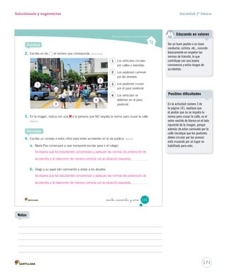 Conocer y respetar las normas del tránsito
Practica
2.	 Escribe en los el número que corresponde. Relacionar
3.	 En la imagen, marca con una a la persona que NO respeta la norma para cruzar la calle.
Aplicar
4.	 Escribe un consejo a estos niños para evitar accidentes en la vía pública. Aplicar
a.	 María Paz comenzará a usar transporte escolar para ir al colegio.
b.	 Diego y su papá irán caminando a visitar a los abuelos.
Sintetiza
Los vehículos circulan
por calles o avenidas.
Los peatones caminan
por las veredas.
Los peatones cruzan
por el paso peatonal.
Los vehículos se
detienen en el paso
peatonal.
1
2
3
4
141_ciento _cuarenta y _uno
SOC2 U4 P132-165.indd 141 16-06-12 0:28
171
Solucionario y sugerencias Sociedad 2º básico
Notas
En la actividad número 3 de
la página 141, explique que
el peatón que no se respeta la
norma para cruzar la calle, es el
señor vestido de blanco en el lado
izquierdo de la imagen, porque
además de estar caminado por la
calle (recalque que los peatones
deben circular por las aceras)
está cruzando por un lugar no
habilitado para esto.
Posibles dificultades
1
3
4
2
Se espera que los estudiantes comprendan y apliquen las normas de prevención de
accidentes y la relacionen de manera correcta con la situación expuesta.
Se espera que los estudiantes comprendan y apliquen las normas de prevención de
accidentes y la relacionen de manera correcta con la situación expuesta.
Ser un buen peatón o un buen
conductor, ciclista, etc., consiste
básicamente en respetar las
normas de tránsito, lo que
contribuye con una buena
convivencia y evita riesgos de
accidentes.
Educando en valores
 