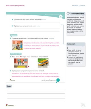 Conocer y respetar las normas del tránsito
_ciento _cuarenta y _cinco 145
a. ¿Qué hizo Conaf en el Parque Nacional Huerquehue? Describir
b. Explica por qué es importante esta acción. Evaluar
Sintetiza
3. Explica qué cambios harías a este espacio para hacerlo más inclusivo. Argumentar
1. Marca con un la imagen en que se respeta una norma del tránsito.
2. Explica por qué es importante respetar las normas del tránsito.
Ponte a prueba
SOC2 U4 P132-165.indd 145 16-06-12 0:28
175
Solucionario y sugerencias Sociedad 2º básico
Notas
Se espera que los estudiantes sean capaces de explicar que habría
que hacer una rampa para que el niño en la silla de ruedas pueda
cruzar más fácilmente la vereda.
Se espera que los estudiantes reconozcan el respeto a las normas de tránsito como una
responsabilidad y que expliquen la importancia de estas para el cuidado en la vía pública.
Incentive el respeto a los espacios
reservados para personas en
condición de discapacidad, puesto
que es un deber de todos respetar
ese derecho. Recalque además,
que la inclusión de estas personas
no pasa solo por respetar los
espacios reservados para ellos,
sino principalmente en tratarlos
con igualdad.
Educando en valores
2.
a. Conaf habilitó una rampa
para que las personas con
discapacidad también pudiesen
visitar el parque.
b. Se espera que los estudiantes
comprendan la importancia de
esta acción para la inclusión
y el respeto de todas las
personas.
Solucionario
 