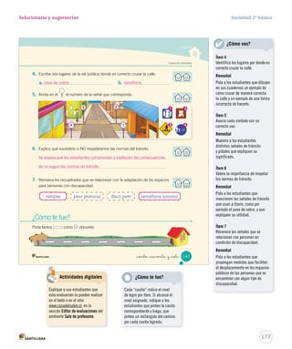 147
Evaluación intermedia
¿Cómo te fue?
Pinta tantos como obtuviste.
_ciento _cuarenta y _siete
4. Escribe dos lugares de la vía pública donde es correcto cruzar la calle.
a. b.
5. Anota en el el número de la señal que corresponda.
6. Explica qué sucedería si NO respetáramos las normas del tránsito.
7. Remarca los recuadrados que se relacionan con la adaptación de los espacios
para personas con discapacidad.
rampas disco pare semáforos sonorospaso peatonal
Unidad 4
1 2
43
SOC2 U4 P132-165.indd 147 27-06-12 18:09
177
Solucionario y sugerencias Sociedad 2º básico
paso de cebra semáforos
3
4
2
1
Se espera que los estudiantes comprendan y expliquen las consecuencias
de no seguir las normas de tránsito.
Ítem 4
Identifica los lugares por donde es
correcto cruzar la calle.
Remedial
Pida a los estudiantes que dibujen
en sus cuadernos un ejemplo de
cómo cruzar de manera correcta
la calle y un ejemplo de una forma
incorrecta de hacerlo.
Ítem 5
Asocia cada símbolo con su
correcto uso.
Remedial
Muestre a los estudiantes
distintas señales de tránsito
y pídales que expliquen su
significado.
Ítem 6
Valora la importancia de respetar
las normas de tránsito.
Remedial
Pida a los estudiantes que
mencionen las señales de tránsito
que usan a diario, como por
ejemplo el paso de cebra, y que
expliquen su utilidad.
Ítem 7
Reconoce las señales que se
relacionan con personas en
condición de discapacidad.
Remedial
Pida a los estudiantes que
propongan medidas que faciliten
el desplazamiento en los espacios
públicos de las personas que se
encuentren con algún tipo de
discapacidad.
¿Cómo vas?
Cada “casita” indica el nivel
de logro por ítem. Si alcanzó el
nivel asignado, indique a los
estudiantes que pinten la casita
correspondiente y luego, que
pinten un rectángulo del camino
por cada casita lograda.
¿Cómo te fue?Actividades digitales
Explique a sus estudiantes que
esta evaluación la pueden realizar
en el texto o en el sitio
www.casadelsaber.cl, en la
sección Editor de evaluaciones del
ambiente Sala de profesores.
 