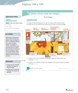 Módulo
Cómo actuar ante los riesgos3
Los riesgos no solo están presentes en la calle. En el hogar también pueden suceder
accidentes. Por eso, es necesario tomar precauciones que eviten situaciones de peligro.
1. Identifica junto con tus compañeros en qué lugar o lugares del hogar pueden ocurrir
accidentes. Identificar
2. Comenta con tu profesora o profesor otras medidas que tomarías para prevenir accidentes
en la casa. Comunicar
En el hogar
Lee y comenta
No tomes
ollas calientes.
Evita usar
productos tóxicos. Seca el piso
cuando lo mojes.
Apaga la luz con
las manos secas.
No juegues con
los enchufes.
No dejes juguetes
en el piso.
No toques recipientes
con contenidos
desconocidos.
No juegues
con fuego.
No toques
objetos filosos.
No juegues
en las escaleras.
148 Unidad 4 / Formación ciudadana_ciento _cuarenta y _ocho
SOC2 U4 P132-165.indd 148 16-06-12 0:28
178
Páginas 148 y 149
UNIDAD 4:
VIVIR EN COMUNIDAD
Módulo 3: Cómo actuar ante los riesgos
• En el hogar
• En el colegio
• En situaciones de emergencia
Organización modular
Mencione otras medidas que se
pueden tomar en el hogar para
prevenir riesgos, por ejemplo, no
tocar o usar artefactos eléctricos
con las manos húmedas,
mojadas o sin zapatos; no
consumir medicamentos que no
sean prescritos por un médico;
tener precaución en la ducha, ya
que con el shampoo o el jabón
uno se puede resbalar; verificar
la fecha de vencimiento de los
alimentos antes de consumirlos,
entre otros.
En 5 minutos
1. Se espera que los estudiantes
identifiquen los lugares de
riesgo en el hogar.
2. Se espera que los estudiantes
propongan otras medidas de
prevención.
Solucionario
 