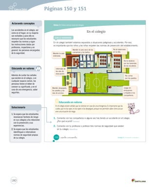 Módulo 3 / Cómo actuar ante los riesgos
150 Unidad 4 / Formación ciudadana_ciento _cincuenta
En el colegio también estamos expuestos a situaciones peligrosas y accidentes. Por eso,
es importante que los niños y las niñas respeten las normas de prevención del establecimiento.
En el colegio
Lee y comenta
Infórmate de
las vías de
evacuación.
Mantén despejado,
los pasillos y las
vías de acceso.
Juega sin
empujones
y respeta a tus
compañeros.
Mantén el piso seco de los
camarines y los baños.
No corras
por los pasillos.
No te deslices
por las barandas
de las escaleras.
No te balancees
en la silla.
Mantén la sala
ordenada.
En el colegio existen señales que te orientan en caso de una emergencia. Es importante que las
cuides, que no las rayes, no las tapes ni las despegues, porque nos permiten saber cómo actuar
ante una situación de riesgo.
Educando en valores
1. Comenta con tus compañeros si alguna vez has tenido un accidente en el colegio.
¿Por qué ocurrió? Expresar
2. Comenta con tu profesora o profesor tres normas de seguridad que existen
en tu colegio. Identificar
SOC2 U4 P132-165.indd 150 27-06-12 18:10
180
Páginas 150 y 151
Además de cuidar las señales
que existen en el colegio, o en
cualquier espacio común, las
personas tienen el deber de
conocer su significado, y en el
caso de una emergencia, saber
seguirlas.
Educando en valores
Los accidentes en el colegio, así
como en el hogar, en su mayoría
son evitables y para ello es
necesario que los estudiantes
respeten las normas y sigan
las instrucciones dadas por
profesores, inspectores y en
general, las personas encargadas
de la seguridad.
Aclarando conceptos
1. Se espera que los estudiantes
reconozcan factores de riesgo
en sus colegios y los relacionen
con la prevención y sus
experiencias.
2. Se espera que los estudiantes
identifiquen e internalicen
normas de seguridad propias
de su colegio.
Solucionario
 