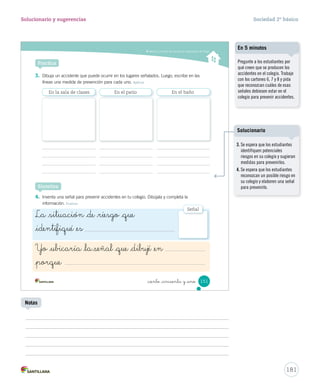 Valorar y cumplir las normas en situaciones de riesgo
_ciento _cincuenta y _uno 151
Practica
3. Dibuja un accidente que puede ocurrir en los lugares señalados. Luego, escribe en las
líneas una medida de prevención para cada uno. Aplicar
4. Inventa una señal para prevenir accidentes en tu colegio. Dibújala y completa la
información. Evaluar
Sintetiza
En la sala de clases En el patio En el baño
La _situación _de _riesgo _que
_identifiqué _es
Yo _ubicaría _la señal _que _dibujé _en
_porque
Señal
SOC2 U4 P132-165.indd 151 16-06-12 0:28
181
Solucionario y sugerencias Sociedad 2º básico
Pregunte a los estudiantes por
qué creen que se producen los
accidentes en el colegio. Trabaje
con los cartones 6, 7 y 8 y pida
que reconozcan cuáles de esas
señales debiesen estar en el
colegio para prevenir accidentes.
En 5 minutos
Notas
3. Se espera que los estudiantes
identifiquen potenciales
riesgos en su colegio y sugieran
medidas para prevenirlos.
4. Se espera que los estudiantes
reconozcan un posible riesgo en
su colegio y elaboren una señal
para prevenirlo.
Solucionario
 