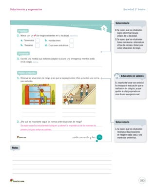 Valorar y cumplir las normas en situaciones de riesgo
_ciento _cincuenta y _tres 153
Practica
2.	 Marca con un los riesgos existentes en tu localidad. Identificar
3.	 Escribe una medida que deberías adoptar si ocurre una emergencia mientras estás
en el colegio. Aplicar
1.	 Observa las situaciones de riesgo a las que se exponen estos niños y escribe una norma
para evitarlas.
2.	 ¿Por qué es importante seguir las normas ante situaciones de riesgo?
Sintetiza
a.	 Terremotos
b.	 Tsunamis
b.	 Inundaciones
d.	 Erupciones volcánicas
Ponte a prueba
SOC2 U4 P132-165.indd 153 16-06-12 0:28
183
Solucionario y sugerencias Sociedad 2º básico
Notas
2. Se espera que los estudiantes
logren identificar riesgos
propios de su localidad.
3. Se espera que los estudiantes
tomen conciencia e internalicen
el tipo de normas a tomar para
evitar situaciones de riesgo.
Solucionario
1. Se espera que los estudiantes
reconozcan las situaciones
de riesgo en cada caso, y una
manera de prevenirlas.
Solucionario
Se espera que los estudiantes expliquen y valoren la importancia de las normas de
prevención para evitar accidentes.
Es importante tomar con seriedad
los ensayos de evacuación que se
realizan en los colegios, ya que
ayudan a estar preparados en
caso de una emergencia real.
Educando en valores
 