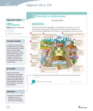 Módulo
4 Servicios e instituciones
Todas las personas tenemos necesidades, como alimentarnos, comunicarnos o vivir en un
ambiente limpio. Para ayudarnos a satisfacer estas necesidades existen los servicios. En la
comunidad, diversas instituciones como Carabineros o municipalidades prestan estos servicios.
1. Comenta con tu curso qué importancia tienen los servicios para la vida de las personas.
Reflexionar
Los servicios
Lee y comenta
Trabajan en el control
y prevención de
incendios. Ayudan a
salvar vidas.
Se preocupan de
la seguridad de
las personas
y los espacios
públicos.
Ofrece servicios como cuidado de
áreas verdes y aseo de espacios
públicos.
Entrega
educación
para todos.
Brinda atención
médica a la
población.
Ofrece distintos programas de entretención,
cultura e información.
Vende diarios y
revistas, que nos
permiten estar
informados.
Medio de transporte
terrestre, para
trasladarnos de
un lugar a otro.
Medio de transporte aéreo
que nos permite viajar a
lugares más lejanos.
Ofrecen distintos
bienes que las
personas necesitan.
1
1
2
2
3
3
4
4
5
5
6
6
7
78
8
9
9
10
10
154 Unidad 4 / Formación ciudadana_ciento _cincuenta y _cuatro
SOC2 U4 P132-165.indd 154 16-06-12 0:28
184
Páginas 154 y 155
UNIDAD 4:
VIVIR EN COMUNIDAD
Módulo 4: Servicios e instituciones
• Los servicios
• El comercio
• La protección del patrimonio
Organización modular
Los servicios son el conjunto de
actividades que buscan responder
a las necesidades de las personas,
entre los cuales se pueden
nombrar, por ejemplo, el servicio
de electricidad, de agua, de aseo,
de comunicación, de salud, de
transporte, de educación, de
sanidad y de asistencia social.
Las necesidades son un deseo o
carencia de algo.
Aclarando conceptos
Plantee a los estudiantes
preguntas como: ¿qué sucedería
si no existieran los hospitales?,
¿crees que exista algún servicio o
institución que pudiese faltar sin
afectar gravemente el desarrollo
de la comunidad?, ¿por qué? Da
algunos ejemplos.
En 5 minutos
1. Se espera que los estudiantes
reflexionen en torno a la
importancia de los servicios
para la vida de la comunidad.
Solucionario
 
