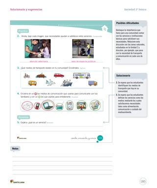 Entender la importancia de los servicios y las instituciones para la comunidad
Practica
2. Anota, bajo cada imagen, que necesidades ayudan a satisfacer estos servicios. Comprender
4. Encierra en un los medios de comunicación que usarías para comunicarte con tus
familiares y con un los que usarías para entretenerte. Analizar
5. Explica: ¿qué es un servicio? Resumir
3. ¿Qué medios de transporte existen en tu comunidad? Enciérralos. Aplicar
Sintetiza
155_ciento _cincuenta y _cinco
SOC2 U4 P132-165.indd 155 16-06-12 0:28
185
Solucionario y sugerencias Sociedad 2º básico
Notas
Destaque la importancia que
tiene para una comunidad contar
con los servicios e instituciones
básicas para satisfacer sus
necesidades. Relacione esta
discusión con las zonas naturales,
estudiadas en la Unidad 2 y
discutan, por ejemplo, que pasa
con la necesidad de transporte
y comunicación en cada una de
ellas.
Posibles dificultades
atención veterinaria aseo de espacios públicos
3. Se espera que los estudiantes
identifiquen los medios de
transporte que hay en su
comunidad.
5. Se espera que los estudiantes
definan los servicios como los
medios mediante los cuales
satisfacemos necesidades
tales como alimentación,
comunicación o cuidado del
medioambiente.
Solucionario
 