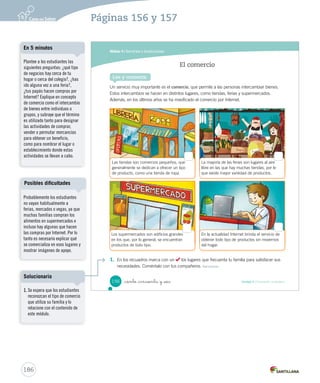 Módulo 4 / Servicios e instituciones
156 Unidad 4 / Formación ciudadana_ciento _cincuenta y _seis
Un servicio muy importante es el comercio, que permite a las personas intercambiar bienes.
Estos intercambios se hacen en distintos lugares, como tiendas, ferias y supermercados.
Además, en los últimos años se ha masificado el comercio por Internet.
El comercio
Lee y comenta
1. En los recuadros marca con un los lugares que frecuenta tu familia para satisfacer sus
necesidades. Coméntalo con tus compañeros. Reconocer
La mayoría de las ferias son lugares al aire
libre en las que hay muchas tiendas, por lo
que existe mayor variedad de productos.
En la actualidad Internet brinda el servicio de
obtener todo tipo de productos sin movernos
del hogar.
Los supermercados son edificios grandes
en los que, por lo general, se encuentran
productos de todo tipo.
Las tiendas son comercios pequeños, que
generalmente se dedican a ofrecer un tipo
de producto, como una tienda de ropa.
SOC2 U4 P132-165.indd 156 16-06-12 0:28
186
Páginas 156 y 157
Probablemente los estudiantes
no vayan habitualmente a
ferias, mercados o vegas, ya que
muchas familias compran los
alimentos en supermercados e
incluso hay algunas que hacen
las compras por Internet. Por lo
tanto es necesario explicar qué
se comercializa en esos lugares y
mostrar imágenes de apoyo.
Posibles dificultades
Plantee a los estudiantes las
siguientes preguntas: ¿qué tipo
de negocios hay cerca de tu
hogar o cerca del colegio?, ¿has
ido alguna vez a una feria?,
¿tus papás hacen compras por
Internet? Explique en concepto
de comercio como el intercambio
de bienes entre individuos o
grupos, y subraye que el término
es utilizado tanto para designar
las actividades de comprar,
vender o permutar mercancías
para obtener un beneficio,
como para nombrar el lugar o
establecimiento donde estas
actividades se llevan a cabo.
En 5 minutos
1. Se espera que los estudiantes
reconozcan el tipo de comercio
que utiliza su familia y lo
relacione con el contenido de
este módulo.
Solucionario
 