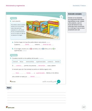 Entender la importancia de los servicios y las instituciones para la comunidad
_ciento _cincuenta y _siete 157
2. Lee la situación.
a. Escribe el lugar en el que Ana podría obtener cada producto. Asociar
Cuadernos Uniforme
b. En la imagen, encierra con un una tienda, con un la feria y con un el
supermercado. Clasificar
Practica
Ana entrará a clases la próxima
semana, por lo que necesita
varias cosas para estar
preparada en su año escolar.
Por eso, se levantó temprano y
fue con su mamá a la calle que
se observa en la imagen.
3. Completa el párrafo con las palabras del recuadro. Completar
Sintetiza
internet ferias intercambiar supermercados comercio tiendas
El permite a las personas cosas y obtener
lo necesario para vivir. Esta actividad se practica en distintos lugares como,
, y . Además, en los últimos
años, también se realiza por .
SOC2 U4 P132-165.indd 157 27-06-12 18:10
187
Solucionario y sugerencias Sociedad 2º básico
Notas
Comente con los estudiantes
que antiguamente había tiendas
especializadas en ropa, calzados
y otros productos, y que con
el paso del tiempo las casas
comerciales fueron concentradas
en un solo lugar, lo que se conoce
actualmente como mall.
Aclarando conceptos
librería tienda de ropa
comercio
ferias tiendas supermercados
Internet
intercambiar
 