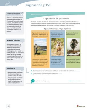 Módulo 4 / Servicios e instituciones
158 Unidad 4 / Formación ciudadana_ciento _cincuenta y _ocho
1. Comenta con tus compañeros cómo contribuyes con el cuidado del patrimonio. Comunicar
2. ¿Qué pasaría si no existieran estas instituciones? Deducir
Si bien es un deber de cada uno de nosotros cuidar la naturaleza y los sitios culturales que
conforman nuestra herencia, también existen instituciones que se dedican a la protección del
patrimonio natural y cultural. Así, prestan un servicio muy valioso a la comunidad.
La protección del patrimonio
Organización de las Naciones
Unidas para la Educación, la
Ciencia y la Cultura (Unesco)
Esta institución internacional es
la encargada de declarar un lugar
o monumento como patrimonio
de la humanidad, con el fin de
protegerlo y conservarlo.
Algunas instituciones que protegen el patrimonio
Corporación Nacional
Forestal (Conaf)
Esta institución se encarga
de proteger y cuidar las
especies vegetales chilenas.
Comité Nacional Pro
Defensa de la Fauna
y Flora (Codeff)
Organización que se
preocupa de proteger
la naturaleza y el
medioambiente en Chile.
Parque Nacional Rapa Nui,
Patrimonio de la Humanidad. Huemul. Araucaria.
SOC2 U4 P132-165.indd 158 16-06-12 0:28
188
Páginas 158 y 159
Destaque la importante labor que
cumplen estas instituciones en
el cuidado del patrimonio natural
y cultural, pero además recuerde
que es responsabilidad de todas
las personas la protección de
estos, y que bastan pequeñas
acciones para contribuir a su
cuidado.
Educando en valores
Explique que la Unesco, al ser
una institución internacional,
se preocupa de resguardar
y preservar el patrimonio de
distintos países. En el caso de la
Codeff y la Conaf, son instituciones
propias de Chile, por lo que se
preocupan específicamente de la
flora, la fauna y los paisajes de
nuestro país.
Aclarando conceptos
1. Se espera que los estudiantes
identifiquen y expliquen su
aporte al cuidado del medio.
2. Se espera que los estudiantes
entiendan el valor de este
tipo de instituciones para la
protección del patrimonio.
Solucionario
 