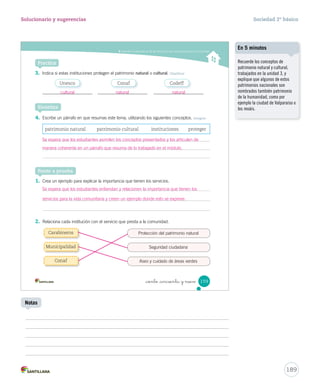 Entender la importancia de los servicios y las instituciones para la comunidad
_ciento _cincuenta y nueve 159
3. Indica si estas instituciones protegen el patrimonio natural o cultural. Clasificar
Practica
4. Escribe un párrafo en que resumas este tema, utilizando los siguientes conceptos. Integrar
Sintetiza
patrimonio natural patrimonio cultural instituciones proteger
1. Crea un ejemplo para explicar la importancia que tienen los servicios.
2. Relaciona cada institución con el servicio que presta a la comunidad.
Ponte a prueba
Protección del patrimonio natural
Seguridad ciudadana
Aseo y cuidado de áreas verdes
Carabineros
Municipalidad
Conaf
Unesco Conaf Codeff
SOC2 U4 P132-165.indd 159 27-06-12 18:11
189
Solucionario y sugerencias Sociedad 2º básico
Notas
Recuerde los conceptos de
patrimonio natural y cultural,
trabajados en la unidad 3, y
explique que algunos de estos
patrimonios nacionales son
nombrados también patrimonio
de la humanidad, como por
ejemplo la ciudad de Valparaíso o
los moáis.
En 5 minutos
cultural natural natural
Se espera que los estudiantes asimilen los conceptos presentados y los articulen de
manera coherente en un párrafo que resuma de lo trabajado en el módulo.
Se espera que los estudiantes entiendan y relacionen la importancia que tienen los
servicios para la vida comunitaria y creen un ejemplo donde esto se exprese.
 