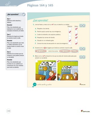 ¿Qué aprendiste?
1.	 Lee las frases y marca con un si es un derecho o un deber.
a.	 Respetar a los demás.
b.	 Recibir ayuda cuando hay una emergencia.
c.	 Cuidar el ambiente y los espacios públicos.
d.	 Respetar las normas de tránsito.
e.	 Estudiar en un ambiente grato.
f.	 Conocer las vías de evacuación en caso de emergencia.
2.	 Encierra con un los lugares por donde es correcto cruzar la calle.
3.	 Marca con un la situación en la que se actúa de manera adecuada para
prevenir un accidente.
Derecho Deber
en un semáforo entre los autos paso peatonal pasarela
164 _ciento _sesenta y _cuatro
SOC2 U4 P132-165.indd 164 16-06-12 0:29
194
Páginas 164 y 165
¿Qué aprendiste?
Ítem 1
Diferencia entre derechos y
deberes.
Remedial
Pida a los estudiantes que
expliquen en sus cuadernos los
conceptos de derecho y de deber.
Ítem 2
Reconoce los lugares por donde
es correcto cruzar la calle.
Remedial
Pida a los estudiantes que creen
un folleto informativo con los
lugares donde es correcto cruzar
la calle.
Ítem 3
Identifica las acciones que son
riesgosas y que pueden provocar
un accidente.
Remedial
Pida a los estudiantes que
escriban en sus cuadernos un
compromiso con cinco medidas
para evitar accidentes.
 