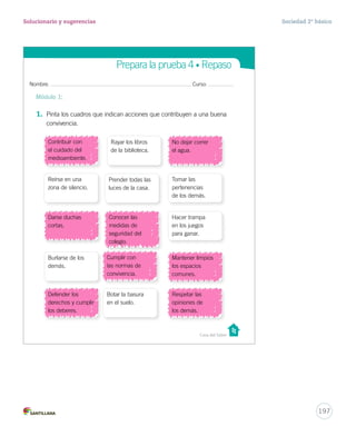 Nombre: Curso:
Casa del Saber
Prepara la prueba 4 • Repaso
1. Pinta los cuadros que indican acciones que contribuyen a una buena
convivencia.
Módulo 1:
Contribuir con
el cuidado del
medioambiente.
Rayar los libros
de la biblioteca.
No dejar correr
el agua.
Reírse en una
zona de silencio.
Prender todas las
luces de la casa.
Tomar las
pertenencias
de los demás.
Darse duchas
cortas.
Conocer las
medidas de
seguridad del
colegio.
Hacer trampa
en los juegos
para ganar.
Burlarse de los
demás.
Cumplir con
las normas de
convivencia.
Mantener limpios
los espacios
comunes.
Defender los
derechos y cumplir
los deberes.
Botar la basura
en el suelo.
Respetar las
opiniones de
los demás.
ando
la
acer
e la
d.
eto a
nas
d.
27-06-12 18:21
197
Solucionario y sugerencias Sociedad 2º básico
Contribuir con
el cuidado del
medioambiente.
No dejar correr
el agua.
Darse duchas
cortas.
Cumplir con
las normas de
convivencia.
Defender los
derechos y cumplir
los deberes.
Mantener limpios
los espacios
comunes.
Respetar las
opiniones de
los demás.
Conocer las
medidas de
seguridad del
colegio.
 