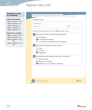 Mi nombre es:
Mi curso es: Fecha:
Completa tus datos.Completa tus datos.
1	 ¿Qué elemento conservan los aymara hasta el presente?
A El mapuzugun.
B La domesticación de llamas.
C La construcción de ciudades con forma rectangular.
2	 ¿Qué ceremonia mapuche se practica hasta hoy?
A El hain.
B La Tirana.
C El nguillatún.
3	 ¿Qué podemos afirmar del pueblo rapa nui en el Chile actual?
A Olvidó su idioma.
B Despareció por completo.
C Mantiene vivas sus costumbres y tradiciones.
Responde las preguntas marcando con una la alternativa correcta.
Evaluación integradora tipo SimceEvaluación integradora tipo Simce MR
Simce es marca registrada del Ministerio de Educación.
_ciento _sesenta y _seis166
Prueba integrativa_2 2°.indd 166 16-06-12 0:31
200
Páginas 166 y 167
B
C
C
Unidad 3: Nuestra herencia
- Módulo 1: preguntas 1, 2, 3 y 4
- Módulo 2: preguntas 5, 6 y 8
- Módulo 3: preguntas 5 y 7
- Módulo 4: preguntas 9 y 11
- Módulo 5: preguntas 4 y 10
Unidad 4: Vivir en comunidad
- Módulo 1: preguntas 12, 13 y 14
- Módulo 2: preguntas 15 y 16
- Módulo 3: peguntas 17, 18, 19
y 20
- Módulo 4: preguntas 21, 22, 23
y 24
Distribución de temas
en la evaluación
 