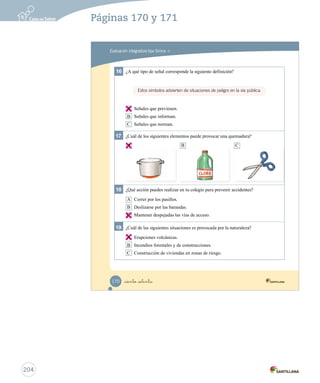 Evaluación integradora tipo Simce MR
16 ¿A qué tipo de señal corresponde la siguiente definición?
A Señales que previenen.
B Señales que informan.
C Señales que norman.
17 ¿Cuál de los siguientes elementos puede provocar una quemadura?
18 ¿Qué acción puedes realizar en tu colegio para prevenir accidentes?
A Correr por los pasillos.
B Deslizarse por las barandas.
C Mantener despejadas las vías de acceso.
19 ¿Cuál de las siguientes situaciones es provocada por la naturaleza?
A Erupciones volcánicas.
B Incendios forestales y de construcciones.
C Construcción de viviendas en zonas de riesgo.
Estos símbolos advierten de situaciones de peligro en la vía pública.
A B C
_ciento _setenta170
Prueba integrativa_2 2°.indd 170 16-06-12 0:31
204
Páginas 170 y 171
A
A
C
A
 