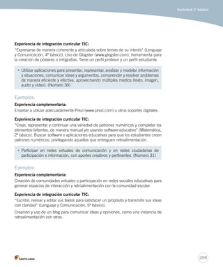 209
Sociedad 2º básico
Experiencia	de	integración	curricular	TIC:
“Expresarse de manera coherente y articulada sobre temas de su interés” (Lenguaje
y Comunicación, 4º básico). Uso de Glogster (www.glogster.com), herramienta para
la creación de pósteres o infografías. Tiene un perfil profesor y un perfil estudiante.
• Utilizar aplicaciones para presentar, representar, analizar y modelar información
y situaciones, comunicar ideas y argumentos, comprender y resolver problemas
de manera eficiente y efectiva, aprovechando múltiples medios (texto, imagen,
audio y video). (Número 30)
Ejemplos:
Experiencia	complementaria:
Enseñar a utilizar adecuadamente Prezi (www.prezi.com) u otros soportes digitales.
Experiencia	de	integración	curricular	TIC:
“Crear, representar y continuar una variedad de patrones numéricos y completar los
elementos faltantes, de manera manual y/o usando software educativo” (Matemática,
2º básico). Buscar software o aplicaciones educativas para que los estudiantes creen
patrones numéricos, privilegiando aquellas que entreguen retroalimentación.
• Participar en redes virtuales de comunicación y en redes ciudadanas de
participación e información, con aportes creativos y pertinentes. (Número 31)
Ejemplos:
Experiencia	complementaria:
Creación de comunidades virtuales o participación en redes sociales educativas para
generar espacios de interacción y retroalimentación con la comunidad escolar.
Experiencia	de	integración	curricular	TIC:
“Escribir, revisar y editar sus textos para satisfacer un propósito y transmitir sus ideas
con claridad” (Lenguaje y Comunicación, 5º básico).
Creación y uso de un blog para comunicar ideas y opiniones, como una instancia de
retroalimentación con otros.
 