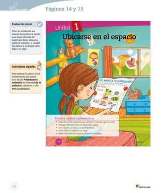 Unidad
_catorce
1
En esta unidad aprenderás a:
• Utilizar los puntos cardinales para ubicarte en cualquier lugar que estés.
• Distinguir diferentes formas de representar lugares.
• Leer un plano, un mapa y un globo terráqueo.
• Ubicar Chile y tu región en un mapa.
• Valorar la importancia de que te ubiques en el espacio.
Ubicarse en el espacio
14
SOC2 U1 P14-43.indd 14 16-06-12 0:11
22
Páginas 14 y 15
Actividades digitales
Para comenzar la unidad, utilice
la presentación que aparece
en la sección Presentaciones
multimedia del ambiente Sala de
profesores, ubicado en el sitio
www.casadelsaber.cl
Evaluación inicial
Pida a los estudiantes que
observen la invitación de Camila,
y que luego mencionen los
lugares que darían ellos como
puntos de referencia, si tuviesen
que explicar a sus amigos cómo
llegar a su hogar.
 