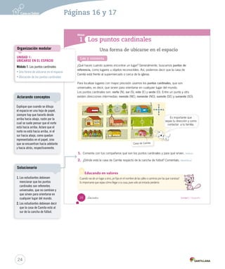 Los puntos cardinales
Módulo
1
Lee y comenta
Una forma de ubicarse en el espacio
¿Qué haces cuando quieres encontrar un lugar? Generalmente, buscamos puntos de
referencia, como lugares u objetos reconocibles. Así, podemos decir que la casa de
Camila está frente al supermercado o cerca de la iglesia.
Para localizar lugares con mayor precisión usamos los puntos cardinales, que son
universales, es decir, que sirven para orientarse en cualquier lugar del mundo.
Los puntos cardinales son: norte (N), sur (S), este (E) y oeste (O). Entre un punto y otro
existen direcciones intermedias: noreste (NE), noroeste (NO), sureste (SE) y suroeste (SO).
1. Comenta con tus compañeros qué son los puntos cardinales y para qué sirven. Definir
2. ¿Dónde está la casa de Camila respecto de la cancha de fútbol? Coméntalo. Identificar
O
N
E
SS
Casa de Camila
Cuando vas de un lugar a otro, ¿te fijas en el nombre de las calles o caminos por las que transitas?
Es importante que sepas cómo llegar a tu casa, pues solo así evitarás perderte.
Educando en valores
Es importante que
sepas tu dirección y como
contactar a tu familia.
16 _dieciséis Unidad 1 / Geografía
SOC2 U1 P14-43.indd 16 16-06-12 0:11
24
Páginas 16 y 17
UNIDAD 1:
UBICARSE EN EL ESPACIO
Módulo 1: Los puntos cardinales
• Una forma de ubicarse en el espacio
• Ubicación de los puntos cardinales
Organización modular
Explique que cuando se dibuja
el espacio en una hoja de papel,
siempre hay que hacerlo desde
arriba hacia abajo, razón por la
cual se suele pensar que el norte
está hacia arriba. Aclare que el
norte no está hacia arriba, ni el
sur hacia abajo, como quedan
representados en el papel, sino
que se encuentran hacia adelante
y hacia atrás, respectivamente.
Aclarando conceptos
1. Los estudiantes debiesen
mencionar que los puntos
cardinales son referentes
universales, que no cambian y
que sirven para orientarse en
cualquier lugar del mundo.
2. Los estudiantes debiesen decir
que la casa de Camila está al
sur de la cancha de fútbol.
Solucionario
 