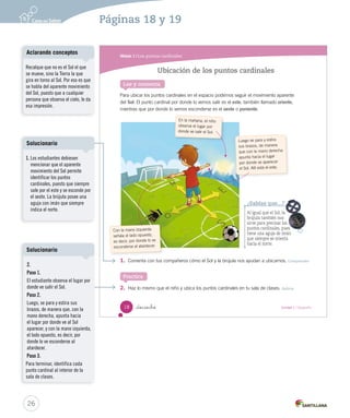 Módulo 1 / Los puntos cardinales
18 _dieciocho Unidad 1 / Geografía
Lee y comenta
Ubicación de los puntos cardinales
Para ubicar los puntos cardinales en el espacio podemos seguir el movimiento aparente
del Sol. El punto cardinal por donde lo vemos salir es el este, también llamado oriente,
mientras que por donde lo vemos esconderse es el oeste o poniente.
En la mañana, el niño
observa el lugar por
donde ve salir el Sol.
1. Comenta con tus compañeros cómo el Sol y la brújula nos ayudan a ubicarnos. Comprender
2. Haz lo mismo que el niño y ubica los puntos cardinales en tu sala de clases. Aplicar
¿Sabías que...?
Al igual que el Sol, la
brújula también nos
sirve para precisar los
puntos cardinales, pues
tiene una aguja de imán
que siempre se orienta
hacia el norte.
Practica
Con la mano izquierda
señala el lado opuesto,
es decir, por donde lo ve
esconderse al atardecer.
Luego se para y estira
sus brazos, de manera
que con la mano derecha
apunta hacia el lugar
por donde ve aparecer
el Sol. Allí está el este.
SOC2 U1 P14-43.indd 18 16-06-12 0:11
26
Recalque que no es el Sol el que
se mueve, sino la Tierra la que
gira en torno al Sol. Por eso es que
se habla del aparente movimiento
del Sol, puesto que a cualquier
persona que observa el cielo, le da
esa impresión.
Aclarando conceptos
1. Los estudiantes debiesen
mencionar que el aparente
movimiento del Sol permite
identificar los puntos
cardinales, puesto que siempre
sale por el este y se esconde por
el oeste. La brújula posee una
aguja con imán que siempre
indica el norte.
Solucionario
2.
Paso 1.
El estudiante observa el lugar por
donde ve salir el Sol.
Paso 2.
Luego, se para y estira sus
brazos, de manera que, con la
mano derecha, apunta hacia
el lugar por donde ve al Sol
aparecer, y con la mano izquierda,
el lado opuesto, es decir, por
donde lo ve esconderse al
atardecer.
Paso 3.
Para terminar, identifica cada
punto cardinal al interior de la
sala de clases.
Solucionario
Páginas 18 y 19
 