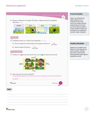27
Solucionario y sugerencias Sociedad 2º básico
Notas
Aclare a los estudiantes que
existen palabras que son
sinónimos de este y oeste,
como los son oriente y poniente,
respectivamente. Por lo tanto,
así como se habla de noroeste o
sureste, también se pueden usar
las referencias de norponiente o
suroriente, según corresponda.
Errores frecuentes
Los estudiantes debiesen mencionar que los puntos cardinales sirven para orientarse en
el espacio.
Explique que la cordillera de los
Andes es un buen referente para
ubicar los puntos cardinales,
pero solo en el caso de Chile,
donde igualmente existen algunas
excepciones para ello.
Posibles dificultades
 