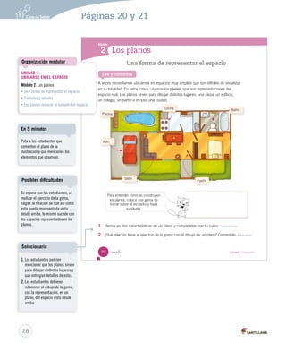 Los planos
Módulo
2
Lee y comenta
Una forma de representar el espacio
A veces necesitamos ubicarnos en espacios muy amplios que son difíciles de visualizar
en su totalidad. En estos casos, usamos los planos, que son representaciones del
espacio real. Los planos sirven para dibujar distintos lugares: una pieza, un edificio,
un colegio, un barrio e incluso una ciudad.
1. Piensa en dos características de un plano y compártelas con tu curso. Caracterizar
2. ¿Qué relación tiene el ejercicio de la goma con el dibujo de un plano? Coméntalo. Relacionar
Auto
Piscina
Cocina
Baño
Sillón
Puerta
Para entender cómo se construyen
los planos, coloca una goma de
borrar sobre el recuadro y traza
su silueta.
20 veinte Unidad 1 / Geografía
SOC2 U1 P14-43.indd 20 16-06-12 0:11
28
Páginas 20 y 21
UNIDAD 1:
UBICARSE EN EL ESPACIO
Módulo 2: Los planos
• Una forma de representar el espacio
• Símbolos y señales
• Los planos reducen el tamaño del espacio
Organización modular
Pida a los estudiantes que
comenten el plano de la
ilustración y que mencionen los
elementos que observan.
En 5 minutos
1. Los estudiantes podrían
mencionar que los planos sirven
para dibujar distintos lugares y
que entregan detalles de estos.
2. Los estudiantes debiesen
relacionar el dibujo de la goma,
con la representación, en un
plano, del espacio visto desde
arriba.
Solucionario
Se espera que los estudiantes, al
realizar el ejercicio de la goma,
hagan la relación de que así como
esta queda representada vista
desde arriba, lo mismo sucede con
los espacios representados en los
planos.
Posibles dificultades
 