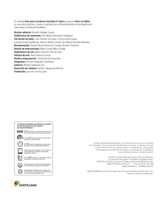 El material Guía para el profesor Sociedad 2º básico, proyecto Casa del Saber,
es una obra colectiva, creada y diseñada por el Departamento de Investigaciones
Educativas de Editorial Santillana:
Director editorial: Rodolfo Hidalgo Caprile
Subdirectora de contenidos: Ana María Anwandter Rodríguez
Corrección de estilo: Lara Hübner González, Cristina Varas Largo,
Eduardo Arancibia Muñoz, Patricio Varetto Cabré, Ana María Campillo Bastidas
Documentación: Paulina Novoa Venturino, Cristian Bustos Chavarría
Gestión de autorizaciones: María Cecilia Mery Zúñiga
Subdirectora de arte: María Verónica Román Soto
Jefatura de arte: Raúl Urbano Cornejo
Diseño y diagramación: Cecilia Serrano Quevedo
Fotografías: Archivo fotográfico Santillana
Cubierta: Alfredo Galdames Cid
Ilustración de cubierta: Sandra Caloguerea Alarcón
Producción: Germán Urrutia Garín
Quedan rigurosamente prohibidas, sin la autorización escrita de los titulares
del “Copyright”, bajo las sanciones establecidas en las leyes, la reproducción total
o parcial de esta obra por cualquier medio o procedimiento, comprendidos
la reprografía y el tratamiento informático, y la distribución en ejemplares
de ella mediante alquiler o préstamo público.
© 2013, by Santillana del Pacífico S.A. de Ediciones.
Dr. Aníbal Ariztía 1444, Providencia, Santiago (Chile).
PRINTED IN CHILE, impreso en Chile por Ediciones Mercosur Ltda.
ISBN: 978-956-15-2116-2 – Inscripción N° 223.329
www.santillana.cl info@santillana.cl
SANTILLANA® es una marca registrada de Grupo Santillana de Ediciones, S.L.
Todos los derechos reservados.
Plataforma en línea disponible 24 horas al día con
recursos digitales innovadores para docentes,
estudiantes y familias.
2.240 horas de investigación y análisis para la
elaboración de esta sólida propuesta educativa.
Más de 40 años de experiencia al servicio de la
educación de calidad en Chile.
320 profesionales de primer nivel pensando día a
día en cómo mejorar la educación de nuestro país.
Múltiples alianzas con organizaciones relacionadas
con la educación, la cultura y la vida saludable.
Más de 600 seminarios y capacitaciones anuales
para docentes a lo largo de todo el país.
Comprometidos socialmente con el futuro de más
de 25.000 niños y niñas chilenos, pertenecientes a
nuestra red de responsabilidad social.
La Guía para el profesor que tiene en sus manos
es mucho más que un buen conjunto
de recursos didácticos:
 