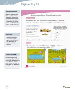 32
Recalque el concepto de escala.
Precise que esta se utiliza en
situaciones en que el elemento
a representar es tan grande que
no cabe en una hoja de papel en
su tamaño real, y que por esta
razón hay que achicarlo. Muestre
imágenes con algunos ejemplos.
Aclarando conceptos
Explique que tanto la imagen 1
como la imagen 2 representan el
mismo paisaje, pero se diferencian
en que están vistos a distinta
escala. A esto se debe que en una
imagen vemos más elementos que
en la otra.
Posibles dificultades
Páginas 24 y 25
1. Los estudiantes debiesen
mencionar, por ejemplo,
juguetes, adornos, figuritas,
fotos de paisaje, de una
persona o de un lugar,
maquetas.
Solucionario
 