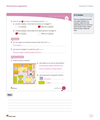 Utilizar planos para ubicarse en el espacio
veinticinco 25
3. Pinta de color el círculo con la respuesta correcta. Aplicar
a. ¿Cuántos mide el lado de la piscina en la imagen 1?
Un Más de un
b. ¿Cuántos mide el lado de la misma piscina en la imagen 2?
Un Más de un
4. ¿En que imagen se representa el espacio desde más cerca? Aplicar
5. ¿Por qué en la imagen 1 no aparece la casa? Analizar
Sintetiza
Ponte a prueba
a. ¿Qué lugares de la casa ves representados?
b. ¿Qué representan los siguientes símbolos?
1. Observa el plano y responde.
¿Cuántos mide el lado de la piscina en la
¿Cuántos
Un Más de un
Un Más de un
SOC2 U1 P14-43.indd 25 16-06-12 0:12
33
Solucionario y sugerencias Sociedad 2º básico
Pida a los estudiantes que tomen
una imagen cualquiera, y la
acerquen y alejen de la vista,
explicándoles que es lo mismo que
hace la escala, es decir, mostrar
desde más lejos o desde más
cerca.
En 5 minutos
Notas
En la imagen 1.
Porque la imagen 1 está vista desde más cerca.
Los estudiantes debiesen identificar una
cocina, una pieza y un living comedor.
una cocina
un sillón
 