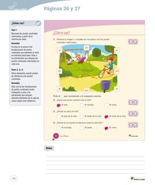 26
¿Cómo vas?
veintiséis
1.	 Observa la imagen y completa los recuadros con los puntos
cardinales intermedios.
Pinta el que corresponde a la respuesta correcta.
2.	 ¿Hacia qué punto cardinal mira el niño?
Al este. Al noreste. Al norte.
3.	 ¿Dónde se ubica el niño?
Al este de la niña. Al oeste de la niña. Al norte de la niña.
4.	 ¿Dónde se encuentra el basurero respecto del niño?
Al noroeste. Al oeste. Al norte.
O
NE
S
SOC2 U1 P14-43.indd 26 27-06-12 17:44
34
Páginas 26 y 27
SO
SE NO
NE
¿Cómo vas?
Ítem 1
Reconoce los puntos cardinales
intermedios a partir de la
información dada.
Remedial
Escriba en la pizarra tres
localizaciones de puntos
cardinales que señalicen el norte
en distintas posiciones. Pida a
los estudiantes que ubiquen los
puntos cardinales intermedios en
cada una.
Ítems 2, 3 y 4
Ubica elementos usando puntos
de referencia y los puntos
cardinales.
Remedial
Elija una de las localizaciones
de puntos cardinales recién
trabajadas y pida a los
estudiantes que ubiquen
distintos elementos de la sala de
clases según esta referencia.
Notas
 