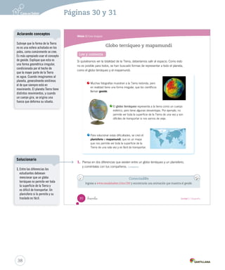 Módulo 3 / Los mapas
30 _treinta Unidad 1 / Geografía
Lee y comenta
1. Piensa en dos diferencias que existen entre un globo terráqueo y un planisferio,
y coméntalas con tus compañeros. Comparar
Globo terráqueo y mapamundi
Muchas fotografías muestran a la Tierra redonda, pero
en realidad tiene una forma irregular, que los científicos
llaman geoide.
Para solucionar estas dificultades, se creó el
planisferio o mapamundi, que es un mapa
que nos permite ver toda la superficie de la
Tierra de una sola vez y es fácil de transportar.
El globo terráqueo representa a la tierra como un cuerpo
esférico, pero tiene algunas desventajas. Por ejemplo, no
permite ver toda la superficie de la Tierra de una vez y son
difíciles de transportar si nos vamos de viaje.
Conectad@s
Ingresa a www.casadelsaber.cl/soc/200 y encontrarás una animación que muestra el geoide.
Si quisiéramos ver la totalidad de la Tierra, deberíamos salir al espacio. Como esto
no es posible para todos, se han buscado formas de representar a todo el planeta,
como el globo terráqueo y el mapamundi.
SOC2 U1 P14-43.indd 30 16-06-12 0:12
38
Páginas 30 y 31
Subraye que la forma de la Tierra
no es una esfera achatada en los
polos, como comúnmente se cree.
Es más apropiado usar el concepto
de geoide. Explique que esta es
una forma geométrica irregular,
condicionada por el hecho de
que la mayor parte de la Tierra
es agua. Cuando imaginamos al
planeta, generalmente omitimos
el de que siempre está en
movimiento. El planeta Tierra tiene
distintos movimientos, y cuando
un cuerpo gira, se origina una
fuerza que deforma su silueta.
Aclarando conceptos
1. Entre las diferencias los
estudiantes debiesen
mencionar que un globo
terráqueo no permite ver toda
la superficie de la Tierra y
es difícil de transportar. Un
planisferio si lo permite y su
traslado es fácil.
Solucionario
 