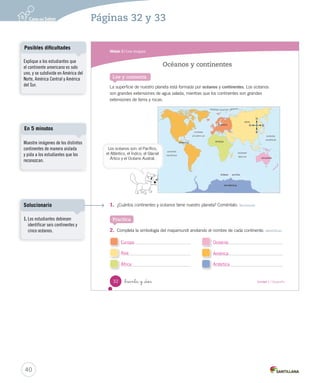 Módulo 3 / Los mapas
32 _treinta y _dos Unidad 1 / Geografía
Lee y comenta
La superficie de nuestro planeta está formada por océanos y continentes. Los océanos
son grandes extensiones de agua salada, mientras que los continentes son grandes
extensiones de tierra y rocas.
1. ¿Cuántos continentes y océanos tiene nuestro planeta? Coméntalo. Reconocer
2. Completa la simbología del mapamundi anotando el nombre de cada continente. Identificar
Océanos y continentes
Practica
O
N
E
SS
Los océanos son: el Pacífico,
el Atlántico, el Índico, el Glacial
Ártico y el Océano Austral.
SOC2 U1 P14-43.indd 32 16-06-12 0:12
40
Páginas 32 y 33
Explique a los estudiantes que
el continente americano es solo
uno, y se subdivide en América del
Norte, América Central y América
del Sur.
Posibles dificultades
Muestre imágenes de los distintos
continentes de manera aislada
y pida a los estudiantes que los
reconozcan.
En 5 minutos
Europa
Asia
África
Oceanía
América
Antártica
1. Los estudiantes debiesen
identificar seis continentes y
cinco océanos.
Solucionario
 