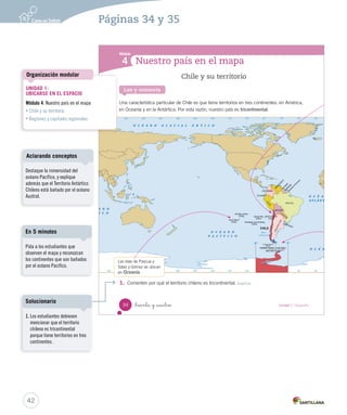 Nuestro país en el mapa
Módulo
4
Chile y su territorio
Una característica particular de Chile es que tiene territorios en tres continentes: en América,
en Oceanía y en la Antártica. Por esta razón, nuestro país es tricontinental.
Las islas de Pascua y
Salas y Gómez se ubican
en Oceanía.
Lee y comenta
1.	 Comenten por qué el territorio chileno es tricontinental. Explicar
34 _treinta y _cuatro Unidad 1 / Geografía
SOC2 U1 P14-43.indd 34 16-06-12 0:12
42
Pida a los estudiantes que
observen el mapa y reconozcan
los continentes que son bañados
por el océano Pacífico.
En 5 minutos
Páginas 34 y 35
UNIDAD 1:
UBICARSE EN EL ESPACIO
Módulo 4: Nuestro país en el mapa
• Chile y su territorio
• Regiones y capitales regionales
Organización modular
Destaque la inmensidad del
océano Pacífico, y explique
además que el Territorio Antártico
Chileno está bañado por el océano
Austral.
Aclarando conceptos
1. Los estudiantes debiesen
mencionar que el territorio
chileno es tricontinental
porque tiene territorios en tres
continentes.
Solucionario
 