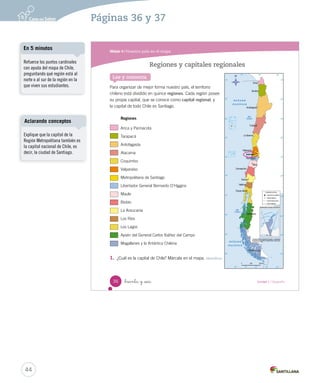 Módulo 4 / Nuestro país en el mapa
36 Unidad 1 / Geografía_treinta y _seis
Regiones y capitales regionales
Para organizar de mejor forma nuestro país, el territorio
chileno está dividido en quince regiones. Cada región posee
su propia capital, que se conoce como capital regional, y
la capital de todo Chile es Santiago.
Regiones
Arica y Parinacota
Tarapacá
Antofagasta
Atacama
Coquimbo
Valparaíso
Metropolitana de Santiago
Libertador General Bernardo O’Higgins
Maule
Biobío
La Araucanía
Los Ríos
Los Lagos
Aysén del General Carlos Ibáñez del Campo
Magallanes y la Antártica Chilena
1.	 ¿Cuál es la capital de Chile? Márcala en el mapa. Identificar
Lee y comenta
SOC2 U1 P14-43.indd 36 16-06-12 0:12
44
Páginas 36 y 37
Refuerce los puntos cardinales
con ayuda del mapa de Chile,
preguntando qué región está al
norte o al sur de la región en la
que viven sus estudiantes.
En 5 minutos
Explique que la capital de la
Región Metropolitana también es
la capital nacional de Chile, es
decir, la ciudad de Santiago.
Aclarando conceptos
 