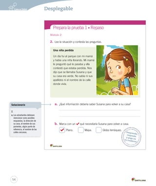 Prepara la prueba 1 • Repaso
2. Lee la situación y contesta las preguntas.
Una niña perdida
Un día fui al parque con mi mamá
y había una niña llorando. Mi mamá
le preguntó qué le pasaba y ella
contestó que estaba perdida. Nos
dijo que se llamaba Susana y que
su casa era verde. No sabía ni sus
apellidos ni el nombre de la calle
donde vivía.
a. ¿Qué información debería saber Susana para volver a su casa?
b. Marca con un qué necesitaría Susana para volver a casa.
Plano. Mapa. Globo terráqueo.
3. C
8
1
2
3
4
5
6
7
8
a
b
Módulo 2: Mód
Desprende,responde
y pega entu cuaderno
INTEGRO 2º.indd 2
54
Desplegable
2.
a. Los estudiantes debiesen
mencionar como posibles
respuestas, la dirección de
su casa, el nombre de sus
parientes, algún punto de
referencia, el nombre de las
calles cercanas.
Solucionario
 