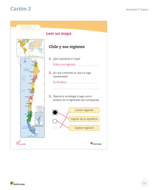 Cartón 2
Leer un mapa
Chile y sus regiones
Límite regional
1.	 ¿Qué representa el mapa?
2.	 ¿En qué continente se ubica el lugar
representado?
3.	 Observa la simbología y luego une el
símbolo con el significado que corresponda.
Capital de la república
Capital regional
Cartones_2do.indd 3 20-06-12 17:04
57
Sociedad 2º básicoCartón 2
Chile y sus regiones.
En América.
 
