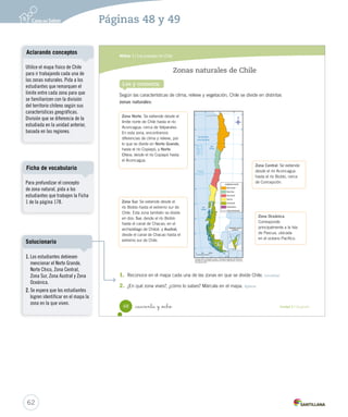Módulo 1 / Los paisajes de Chile
48 _cuarenta y _ocho Unidad 2 / Geografía
Lee y comenta
Zonas naturales de Chile
Según las características de clima, relieve y vegetación, Chile se divide en distintas
zonas naturales:
1.	 Reconoce en el mapa cada una de las zonas en que se divide Chile. Localizar
2.	 ¿En qué zona vives?, ¿cómo lo sabes? Márcala en el mapa. Aplicar
Zona Norte. Se extiende desde el
límite norte de Chile hasta el río
Aconcagua, cerca de Valparaíso.
En esta zona, encontramos
diferencias de clima y relieve, por
lo que se divide en Norte Grande,
hasta el río Copiapó, y Norte
Chico, desde el río Copiapó hasta
el Aconcagua.
Zona Central. Se extiende
desde el río Aconcagua
hasta el río Biobío, cerca
de Concepción.
Zona Sur. Se extiende desde el
río Biobío hasta el extremo sur de
Chile. Esta zona también se divide
en dos: Sur, desde el río Biobío
hasta el canal de Chacao, en el
archipiélago de Chiloé, y Austral,
desde el canal de Chacao hasta el
extremo sur de Chile.
Zona Oceánica.
Corresponde
principalmente a la Isla
de Pascua, ubicada
en el océano Pacífico.
SOC2 U2 P44-63.indd 48 27-06-12 17:45
62
Utilice el mapa físico de Chile
para ir trabajando cada una de
las zonas naturales. Pida a los
estudiantes que remarquen el
límite entre cada zona para que
se familiaricen con la división
del territorio chileno según sus
características geográficas.
División que se diferencia de la
estudiada en la unidad anterior,
basada en las regiones.
Aclarando conceptos
Para profundizar el concepto
de zona natural, pida a los
estudiantes que trabajen la Ficha
1 de la página 178.
Ficha de vocabulario
Páginas 48 y 49
1. Los estudiantes debiesen
mencionar el Norte Grande,
Norte Chico, Zona Central,
Zona Sur, Zona Austral y Zona
Oceánica.
2. Se espera que los estudiantes
logren identificar en el mapa la
zona en la que viven.
Solucionario
 