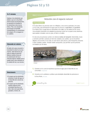 Módulo 2 / Del desierto a los valles
52 _cincuenta y _dos Unidad 2 / Geografía
En la Zona Norte, las personas viven en el Altiplano, cerca de las quebradas y los oasis,
y en la costa, pues allí disponen de agua para el consumo, la agricultura y la ganadería.
En el Norte Chico, la agricultura se desarrolla en los valles y en las laderas de los cerros.
Una actividad importante es la minería; las personas incluso han ocupado zonas desérticas
para explotar minerales como el cobre, el hierro o el salitre.
En esta zona, las personas cuentan con diversos medios de transporte. Automóviles, buses
y camiones permiten conectar por tierra las ciudades y los pueblos, que se encuentran
alejados unos de otros. En la costa, se usan barcos para pescar y para transportar productos
a otras ciudades y países. También existen aeropuertos, que permiten que las personas
se trasladen por vía aérea.
1.	 Comenta con tu curso la importancia que tiene el agua para el desarrollo de una
comunidad. Comprender
2.	 Comenta con tu profesora o profesor qué actividades desarrollan las personas en
la Zona Norte. Describir
Relación con el espacio natural
Lee y comenta
Iquique.
Valle de Elqui.
SOC2 U2 P44-63.indd 52 16-06-12 0:14
66
Páginas 52 y 53
Al hablar de la pesca recuerde la
necesidad de cuidar los recursos
marinos, sobre todo de los que
están en peligro de extinción.
Además comente el tema de
la contaminación del mar y
mencione algunas medidas que se
pueden tomar como individuos en
el cuidado del mar y sus recursos.
Educando en valores
Explique a los estudiantes que
debido a que en la Zona Norte
existe escasez de precipitaciones,
se aprovecha la humedad de
la camanchaca como recurso
hídrico. Pida a los estudiantes
que busquen el recortable
correspondiente a la camanchaca
de la página 191 y lo peguen en
su cuaderno.
En 5 minutos
1. Se espera que los estudiantes
entiendan el valor del agua en
el desarrollo de la vida de las
personas.
2. Se espera que los estudiantes
nombren algunas de las
actividades descritas en el
texto, tales como agricultura,
ganadería, minería, etc.
Solucionario
 