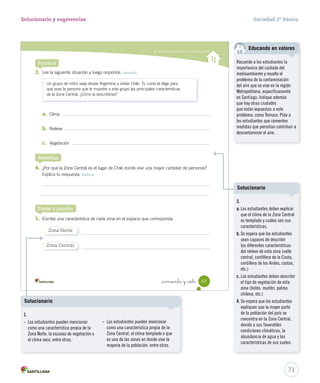 Caracterizar las zonas Norte y Central de Chile
_cincuenta y _siete 57
Practica
Un grupo de niños viaja desde Argentina a visitar Chile. Tu curso te elige para
que seas la persona que le muestre a este grupo las principales características
de la Zona Central. ¿Cómo la describirías?
Sintetiza
3. Lee la siguiente situación y luego responde. Describir
a. Clima
b. Relieve
c. Vegetación
4. ¿Por qué la Zona Central es el lugar de Chile donde vive una mayor cantidad de personas?
Explica tu respuesta. Explicar
Ponte a prueba
1. Escribe una característica de cada zona en el espacio que corresponda.
Zona Norte
Zona Central
SOC2 U2 P44-63.indd 57 27-06-12 17:51
71
Solucionario y sugerencias Sociedad 2º básico
Recuerde a los estudiantes la
importancia del cuidado del
medioambiente y resalte el
problema de la contaminación
del aire que se vive en la región
Metropolitana, específicamente
en Santiago. Indique además
que hay otras ciudades
que están expuestas a este
problema, como Temuco. Pida a
los estudiantes que comenten
medidas que permitan contribuir a
descontaminar el aire.
Educando en valores
Solucionario
1.
- Los estudiantes pueden mencionar
como una característica propia de la
Zona Norte, la escasez de vegetación o
el clima seco, entre otras.
- Los estudiantes pueden mencionar
como una característica propia de la
Zona Central, el clima templado o que
es una de las zonas en donde vive la
mayoría de la población, entre otras.
3.
a. Los estudiantes deben explicar
que el clima de la Zona Central
es templado y cuáles son sus
características.
b. Se espera que los estudiantes
sean capaces de describir
las diferentes características
del relieve de esta zona (valle
central, cordillera de la Costa,
cordillera de los Andes, costas,
etc.)
c. Los estudiantes deben describir
el tipo de vegetación de esta
zona (boldo, maitén, palma
chilena, etc.)
4. Se espera que los estudiantes
expliquen que la mayor parte
de la población del país se
concentra en la Zona Central,
devido a sus favorables
condiciones climáticas, la
abundancia de agua y las
características de sus suelos.
Solucionario
 
