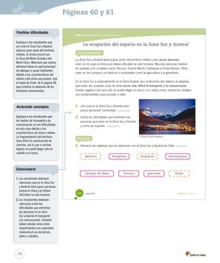 Módulo 3 / El sur de Chile y la Isla de Pascua
60 _sesenta Unidad 2 / Geografía
Lee y comenta
La ocupación del espacio en la Zona Sur y Austral
La Zona Sur y Austral abarca gran parte del territorio chileno, pero pocas personas
viven en él, pues el clima y el relieve dificultan la vida humana. Muchas personas habitan
en pueblos y en ciudades como Temuco, Puerto Montt, Coyhaique y Punta Arenas. Otras,
viven en los campos y se dedican a actividades como la agricultura y la ganadería.
En la Zona Sur y especialmente en la Zona Austral, las condiciones del relieve y lo alejadas
que están las ciudades unas de otras hacen más difícil el transporte y la comunicación.
Existen lugares a los que solo se puede llegar en barco o en bote y otros, donde los caballos
son fundamentales para acceder a ellos.
1.	 ¿Por qué en la Zona Sur y Austral viven
pocas personas? Coméntalo. Comprender
2.	 Indica las dificultades que enfrentan las
personas que viven en la Zona Sur y Austral
y cómo las superan. Comprender
3.	 Remarca las palabras que se relacionan con la Zona Sur y Austral de Chile. Relacionar
Practica
desierto
Campos de Hielo
templado ventisquerosPatagonia
Temuco glaciares boldo
Ciudad de Puerto Williams.
SOC2 U2 P44-63.indd 60 16-06-12 0:14
74
Páginas 60 y 61
Explique a los estudiantes que
así como la Zona Sur y Austral
abarcan gran parte del territorio
chileno, lo mismo ocurre con
la Zona del Norte Grande y del
Norte Chico. Mencione que ambos
extremos tienen la particularidad
de albergar a pocos habitantes
debido a las características del
relieve y del clima que poseen. Use
el mapa de Chile, de la página 48,
para mostrar la extensión de los
territorios mencionados.
Posibles dificultades
Explique a los estudiantes que
los medios de transporte y de
comunicación se ven dificultados
en esta zona debido a las
características de clima y relieve.
La fragmentación del territorio
hace difícil la construcción de
caminos, por lo que a muchos
lugares se puede llegar solo en
caballo o en barco.
Aclarando conceptos
1. Los estudiantes debiesen
mencionar que en la Zona Sur
y Austral viven pocas personas
porque el clima y el relieve
dificultan la vida humana.
2. Los estudiantes debiesen
mencionar entre las
dificultades que enfrentan
las personas en la Zona
Sur y Austral el transporte
y la comunicación. También
deben señalar cómo estos
impedimentos son superados
mediante el uso de barcos,
botes y caballos.
Solucionario
 