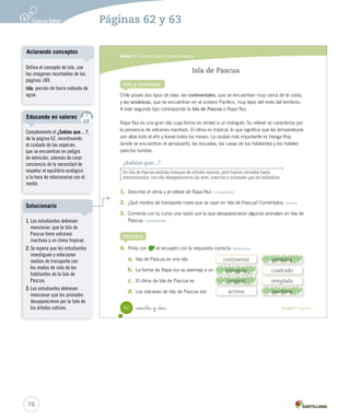 Módulo 3 / El sur de Chile y la Isla de Pascua
62 _sesenta y _dos Unidad 2 / Geografía
Lee y comenta
Isla de Pascua
Practica
Chile posee dos tipos de islas: las continentales, que se encuentran muy cerca de la costa,
y las oceánicas, que se encuentran en el océano Pacífico, muy lejos del resto del territorio.
A este segundo tipo corresponde la Isla de Pascua o Rapa Nui.
Rapa Nui es una gran isla cuya forma es similar a un triángulo. Su relieve se caracteriza por
la presencia de volcanes inactivos. El clima es tropical, lo que significa que las temperaturas
son altas todo el año y llueve todos los meses. La ciudad más importante es Hanga Roa,
donde se encuentran el aeropuerto, las escuelas, las casas de los habitantes y los hoteles
para los turistas.
¿Sabías que...?
En Isla de Pascua existían bosques de árboles nativos, pero fueron cortados hasta
exterminarlos; con ello desaparecieron las aves, insectos y animales que los habitaban.
1. Describe el clima y el relieve de Rapa Nui. Comprender
2. ¿Qué medios de transporte crees que se usan en Isla de Pascua? Coméntalos. Aplicar
3. Comenta con tu curso una razón por la que desaparecieron algunos animales en Isla de
Pascua. Comprender
4. Pinta con el recuadro con la respuesta correcta. Relacionar
a. Isla de Pascua es una isla
b. La forma de Rapa nui se asemeja a un
c. El clima de Isla de Pascua es
d. Los volcanes de Isla de Pascua son
continental oceánica
triángulo cuadrado
tropical templado
activos inactivos
SOC2 U2 P44-63.indd 62 16-06-12 0:14
76
Páginas 62 y 63
Defina el concepto de isla, use
las imágenes recortables de las
páginas 189.
isla: porción de tierra rodeada de
agua.
Aclarando conceptos
Complemente el ¿Sabías que…?,
de la página 62, incentivando
el cuidado de las especies
que se encuentran en peligro
de extinción, además de crear
conciencia de la necesidad de
respetar el equilibrio ecológico
a la hora de relacionarse con el
medio.
Educando en valores
1. Los estudiantes debiesen
mencionar, que la Isla de
Pascua tiene volcanes
inactivos y un clima tropical.
2. Se espera que los estudiantes
investiguen y relacionen
medios de transporte con
los modos de vida de los
habitantes de la Isla de
Pascua.
3. Los estudiantes debiesen
mencionar que los animales
desaparecieron por la tala de
los árboles nativos.
Solucionario
triángulo
tropical
oceánica
inactivos
 